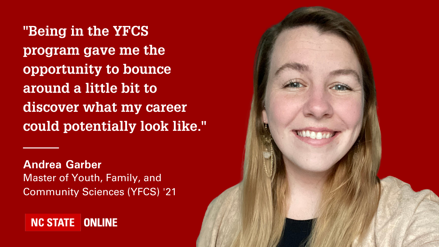"Being in the YFCS program gave me the opportunity to bounce around a little bit to discover what my career could potentially look like." -- Andrea Garber Master of Youth, Family, and Community Sciences (YFCS) '21